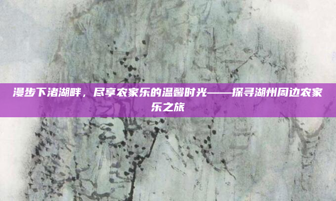 漫步下渚湖畔,尽享农家乐的温馨时光——探寻湖州周边农家乐之旅