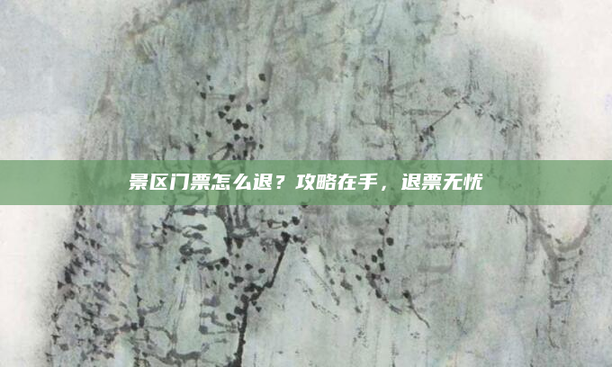 景区门票怎么退?攻略在手,退票无忧