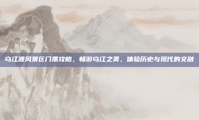 乌江渡风景区门票攻略,畅游乌江之美,体验历史与现代的交融