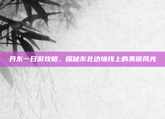 丹东一日游攻略,探秘东北边境线上的美丽风光