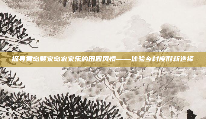 探寻黄岛顾家岛农家乐的田园风情——体验乡村度假新选择