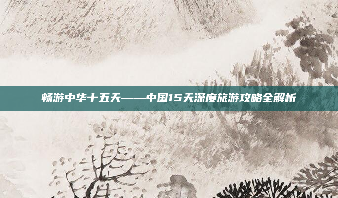 畅游中华十五天——中国15天深度旅游攻略全解析