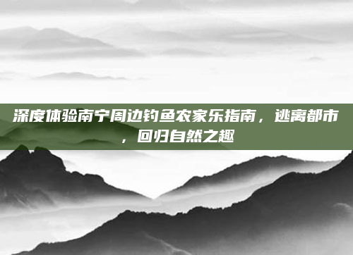 深度体验南宁周边钓鱼农家乐指南,逃离都市,回归自然之趣