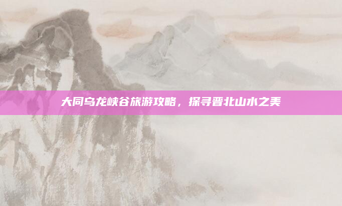 大同乌龙峡谷旅游攻略,探寻晋北山水之美