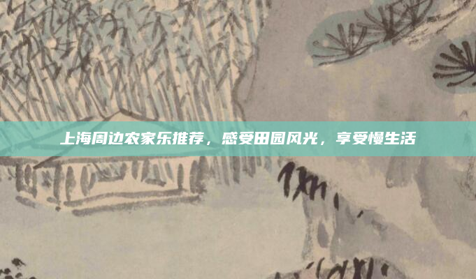 上海周边农家乐推荐,感受田园风光,享受慢生活