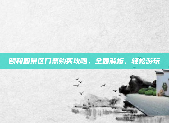 颐和园景区门票购买攻略,全面解析,轻松游玩