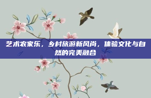 艺术农家乐,乡村旅游新风尚,体验文化与自然的完美融合