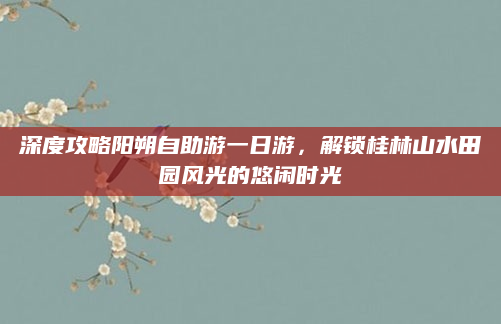 深度攻略阳朔自助游一日游,解锁桂林山水田园风光的悠闲时光