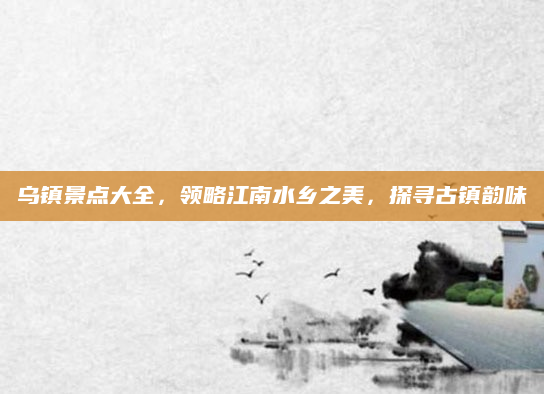 乌镇景点大全,领略江南水乡之美,探寻古镇韵味