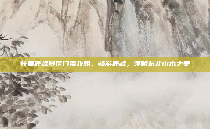 长春鹿峰景区门票攻略，畅游鹿峰，领略东北山水之美
