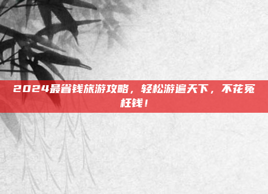 2024最省钱旅游攻略,轻松游遍天下,不花冤枉钱!