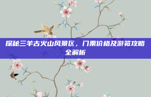 探秘三羊古火山风景区,门票价格及游览攻略全解析