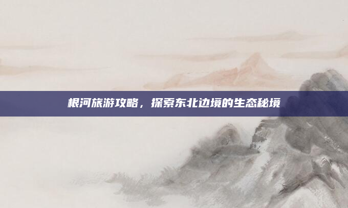 根河旅游攻略,探索东北边境的生态秘境
