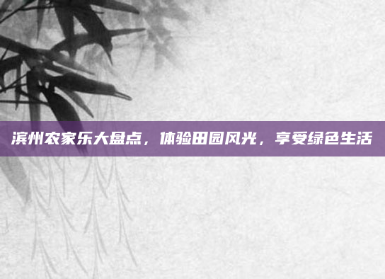 滨州农家乐大盘点，体验田园风光，享受绿色生活