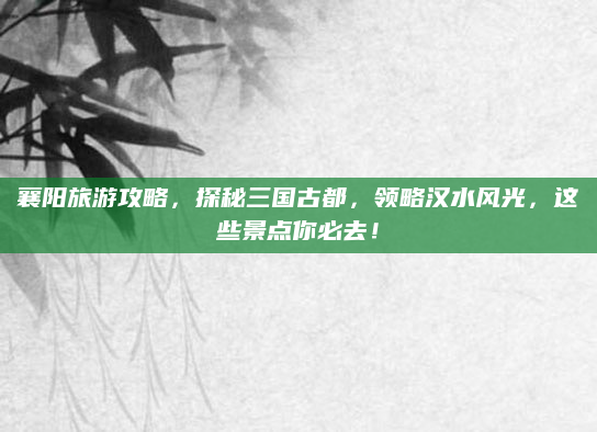 襄阳旅游攻略，探秘三国古都，领略汉水风光，这些景点你必去！