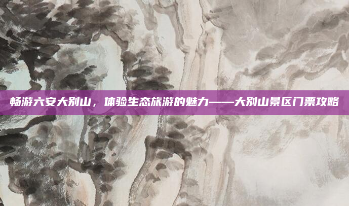 畅游六安大别山,体验生态旅游的魅力——大别山景区门票攻略
