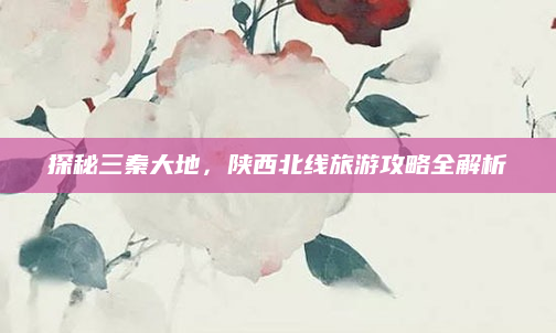 探秘三秦大地,陕西北线旅游攻略全解析
