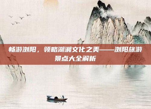 畅游浏阳,领略湖湘文化之美——浏阳旅游景点大全解析