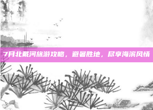 7月北戴河旅游攻略,避暑胜地,尽享海滨风情