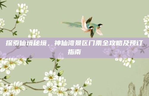 探索仙境秘境,神仙湾景区门票全攻略及预订指南