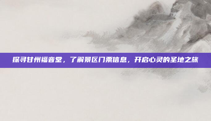 探寻甘州福音堂,了解景区门票信息,开启心灵的圣地之旅
