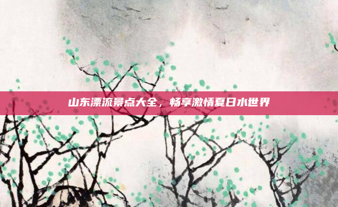 山东漂流景点大全,畅享激情夏日水世界