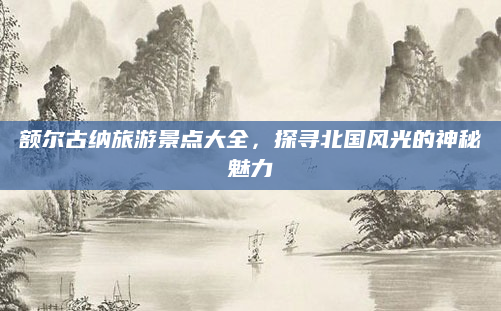 额尔古纳旅游景点大全,探寻北国风光的神秘魅力