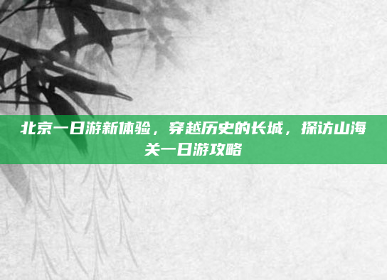北京一日游新体验,穿越历史的长城,探访山海关一日游攻略