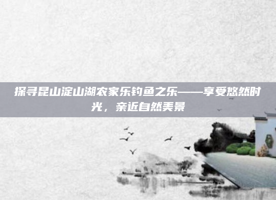 探寻昆山淀山湖农家乐钓鱼之乐——享受悠然时光,亲近自然美景