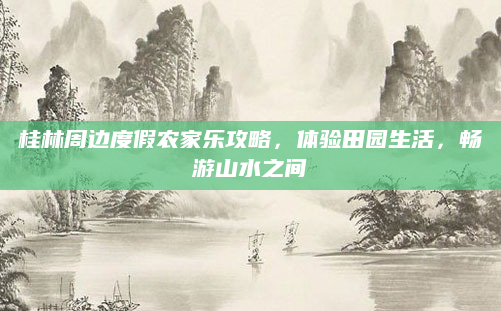 桂林周边度假农家乐攻略，体验田园生活，畅游山水之间