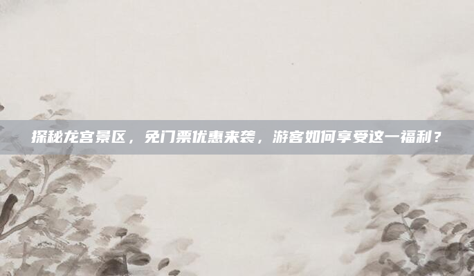 探秘龙宫景区,免门票优惠来袭,游客如何享受这一福利?