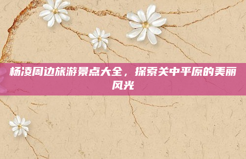 杨凌周边旅游景点大全，探索关中平原的美丽风光