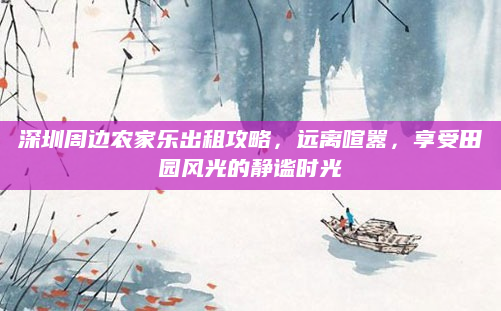 深圳周边农家乐出租攻略，远离喧嚣，享受田园风光的静谧时光