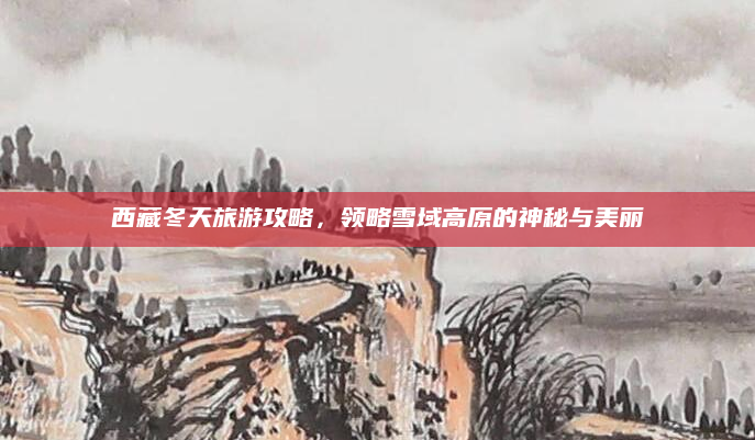 西藏冬天旅游攻略,领略雪域高原的神秘与美丽