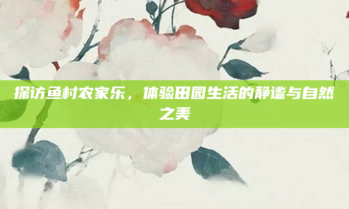 探访鱼村农家乐,体验田园生活的静谧与自然之美