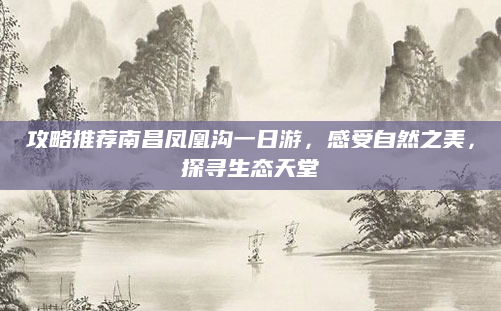 攻略推荐南昌凤凰沟一日游,感受自然之美,探寻生态天堂
