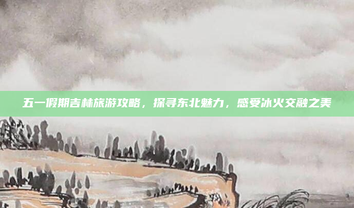 五一假期吉林旅游攻略,探寻东北魅力,感受冰火交融之美