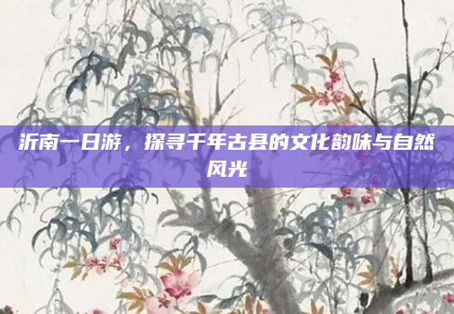 沂南一日游,探寻千年古县的文化韵味与自然风光
