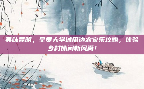 寻味昆明，呈贡大学城周边农家乐攻略，体验乡村休闲新风尚！