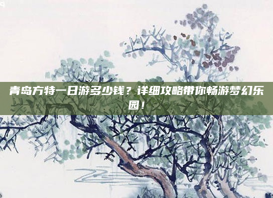 青岛方特一日游多少钱?详细攻略带你畅游梦幻乐园!