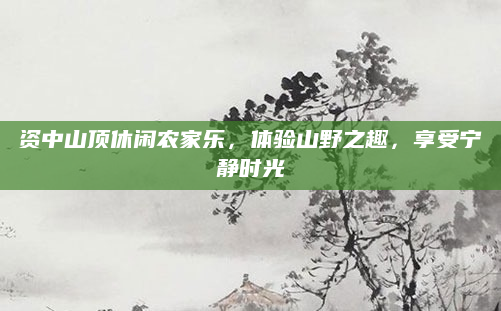 资中山顶休闲农家乐,体验山野之趣,享受宁静时光