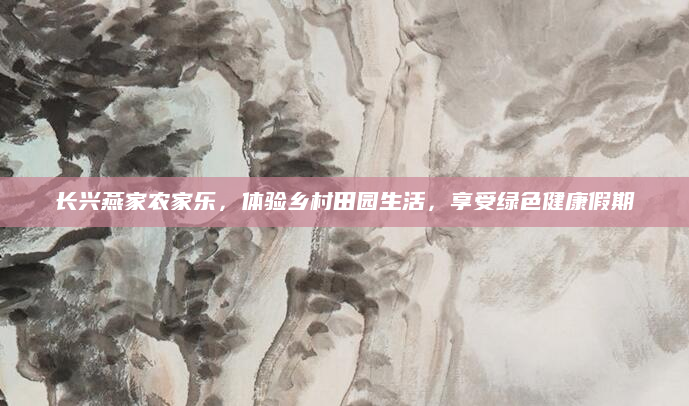 长兴燕家农家乐,体验乡村田园生活,享受绿色健康假期