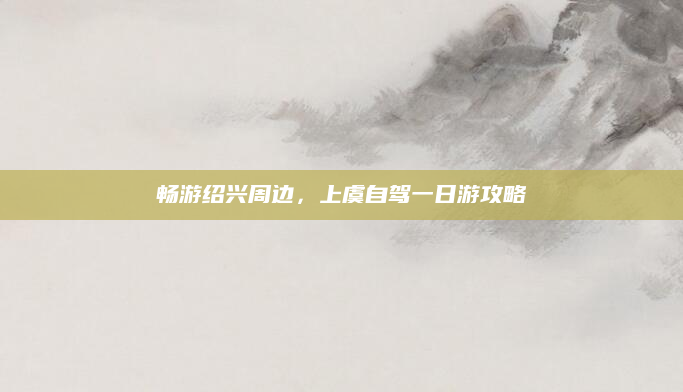 畅游绍兴周边，上虞自驾一日游攻略