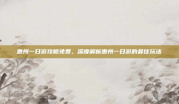 惠州一日游攻略免费,深度解析惠州一日游的最佳玩法
