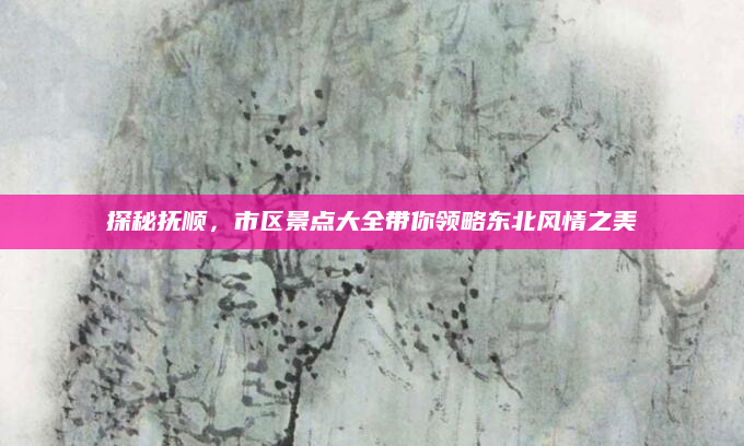 探秘抚顺,市区景点大全带你领略东北风情之美