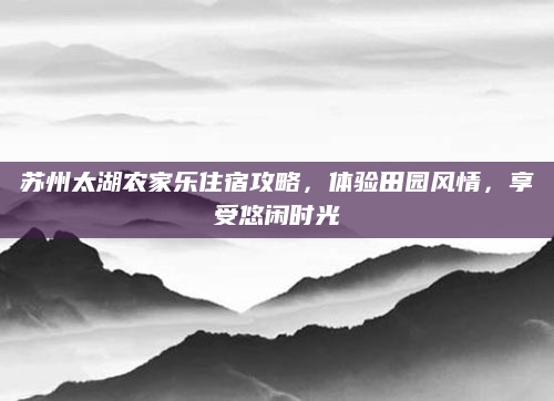 苏州太湖农家乐住宿攻略，体验田园风情，享受悠闲时光