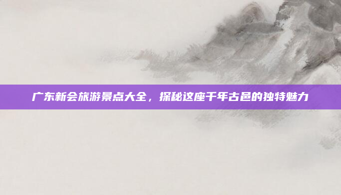 广东新会旅游景点大全，探秘这座千年古邑的独特魅力