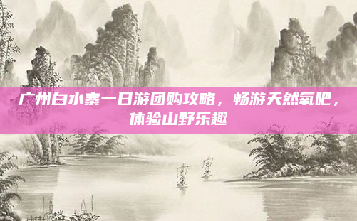 广州白水寨一日游团购攻略,畅游天然氧吧,体验山野乐趣
