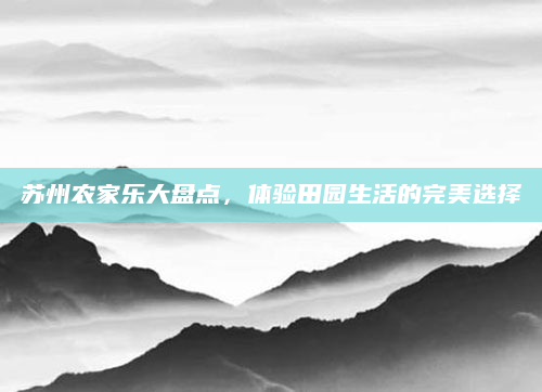 苏州农家乐大盘点，体验田园生活的完美选择
