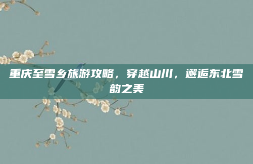 重庆至雪乡旅游攻略,穿越山川,邂逅东北雪韵之美